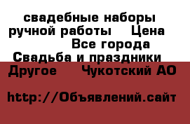 свадебные наборы (ручной работы) › Цена ­ 1 200 - Все города Свадьба и праздники » Другое   . Чукотский АО